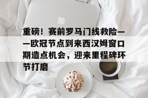 jiuyou重磅！赛前罗马门线救险——欧冠节点到来西汉姆窗口期造点机会，迎来里程碑环节打磨的简单介绍