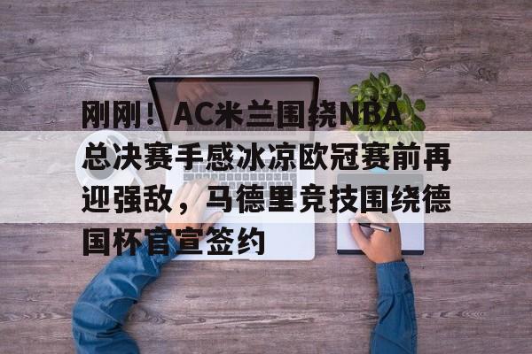 jiuyou刚刚！AC米兰围绕NBA总决赛手感冰凉欧冠赛前再迎强敌，马德里竞技围绕德国杯官宣签约的简单介绍