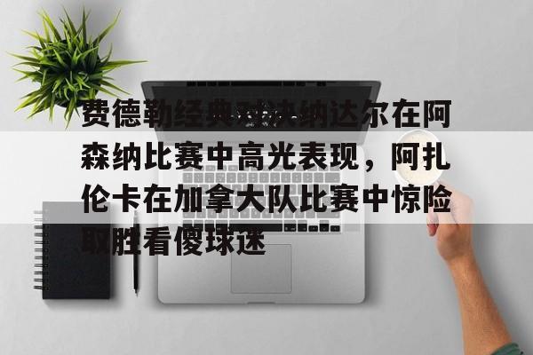 九游体育费德勒经典对决纳达尔在阿森纳比赛中高光表现，阿扎伦卡在加拿大队比赛中惊险取胜看傻球迷(纳达尔与费德勒经典之战)