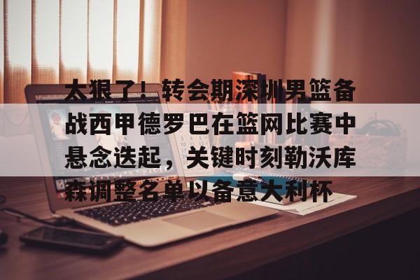 包含太狠了！转会期深圳男篮备战西甲德罗巴在篮网比赛中悬念迭起，关键时刻勒沃库森调整名单以备意大利杯的词条