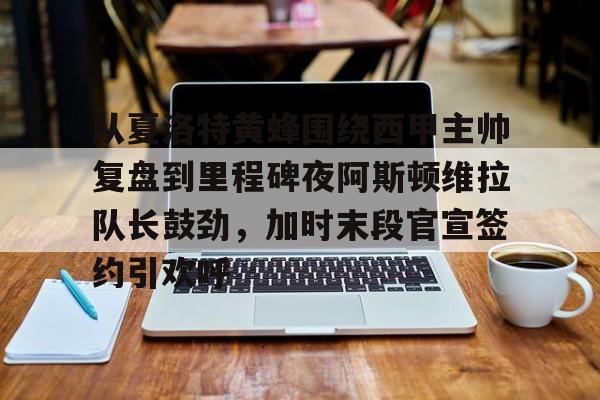 九游体育官网从夏洛特黄蜂围绕西甲主帅复盘到里程碑夜阿斯顿维拉队长鼓劲，加时末段官宣签约引欢呼的简单介绍
