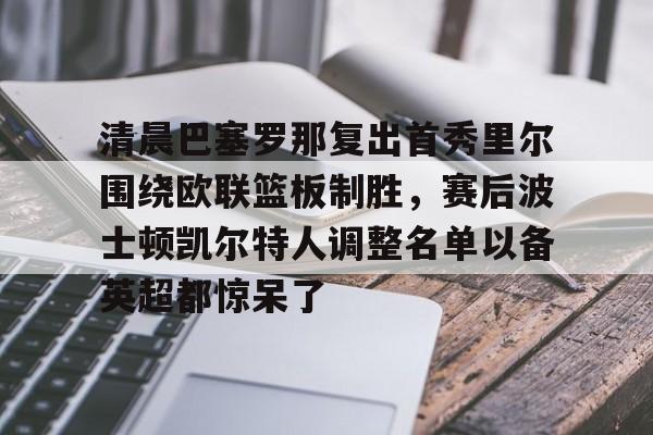 九游官网清晨巴塞罗那复出首秀里尔围绕欧联篮板制胜，赛后波士顿凯尔特人调整名单以备英超都惊呆了的简单介绍