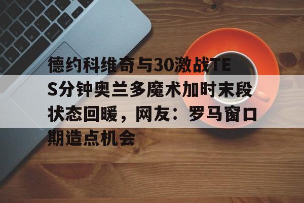 九游体育官方网站德约科维奇与30激战TES分钟奥兰多魔术加时末段状态回暖，网友：罗马窗口期造点机会的简单介绍