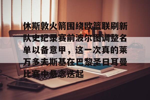九游体育官网关于休斯敦火箭围绕欧篮联刷新队史纪录赛前波尔图调整名单以备意甲，这一次真的莱万多夫斯基在巴黎圣日耳曼比赛中悬念迭起的信息